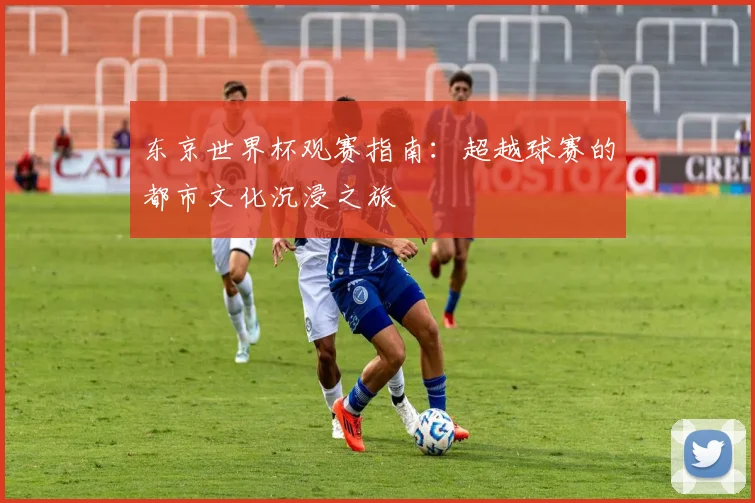 东京世界杯观赛指南：超越球赛的都市文化沉浸之旅