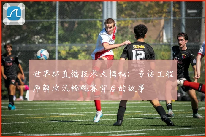 世界杯直播技术大揭秘：专访工程师解读流畅观赛背后的故事