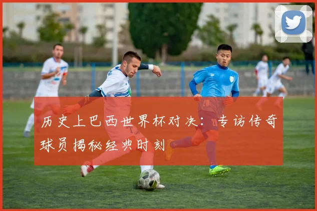 历史上巴西世界杯对决：专访传奇球员揭秘经典时刻