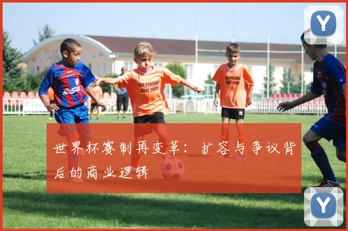 世界杯赛制再变革：扩容与争议背后的商业逻辑