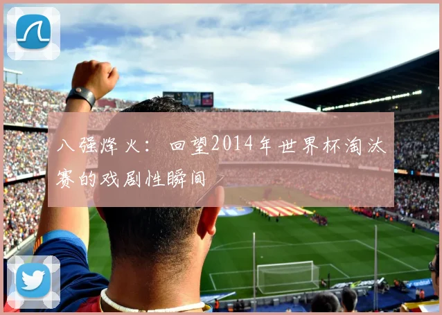 八强烽火：回望2014年世界杯淘汰赛的戏剧性瞬间