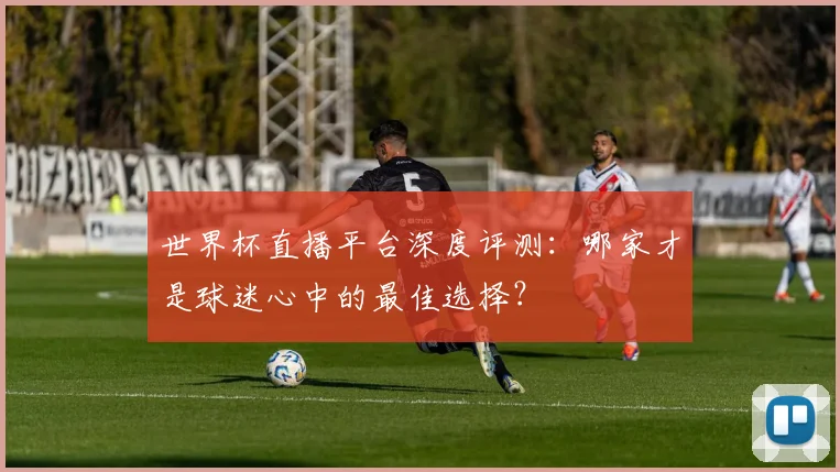 世界杯直播平台深度评测：哪家才是球迷心中的最佳选择？