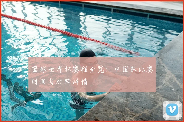 篮球世界杯赛程全览：中国队比赛时间与对阵详情