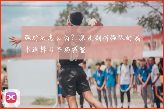 强对决怎么打?深度剖析强队的战术选择与临场调整