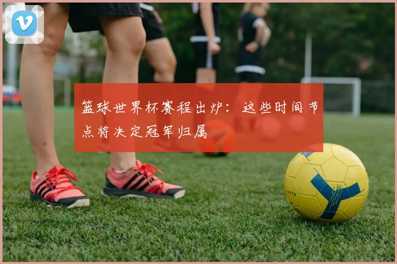 篮球世界杯赛程出炉：这些时间节点将决定冠军归属