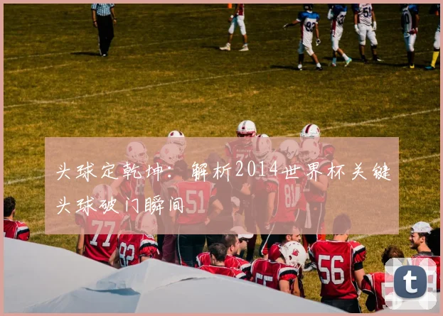 头球定乾坤：解析2014世界杯关键头球破门瞬间