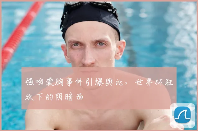 强吻袭胸事件引爆舆论,世界杯狂欢下的阴暗面