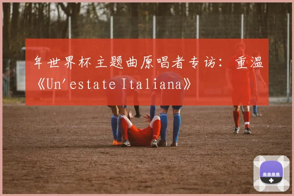 年世界杯主题曲原唱者专访:重温《Un'estate Italiana》