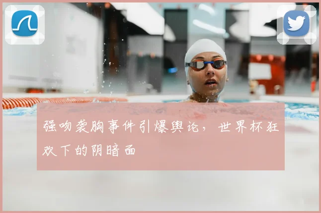 强吻袭胸事件引爆舆论，世界杯狂欢下的阴暗面