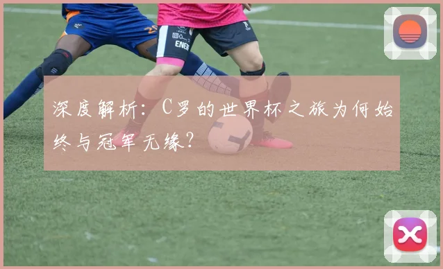 深度解析:C罗的世界杯之旅为何始终与冠军无缘?