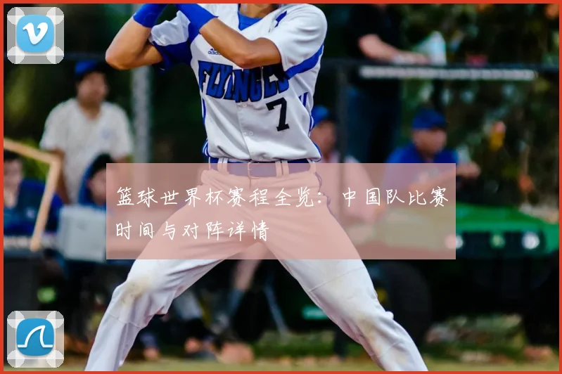 篮球世界杯赛程全览:中国队比赛时间与对阵详情