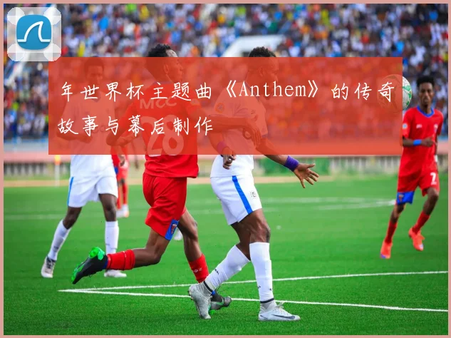年世界杯主题曲《Anthem》的传奇故事与幕后制作