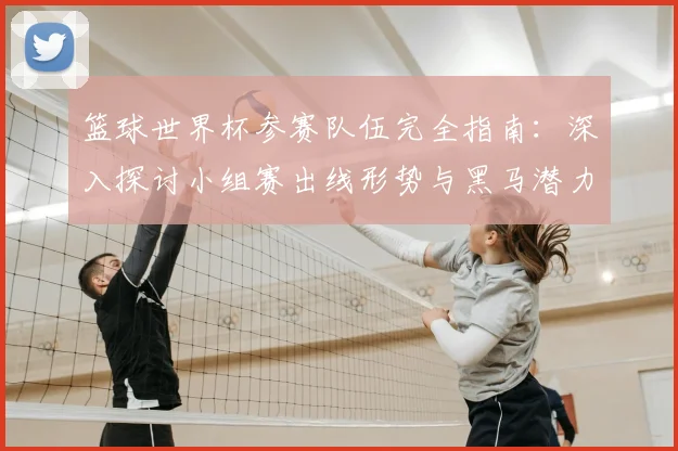 篮球世界杯参赛队伍完全指南：深入探讨小组赛出线形势与黑马潜力