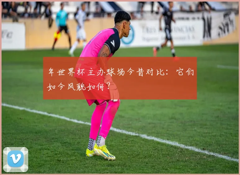 年世界杯主办球场今昔对比：它们如今风貌如何？