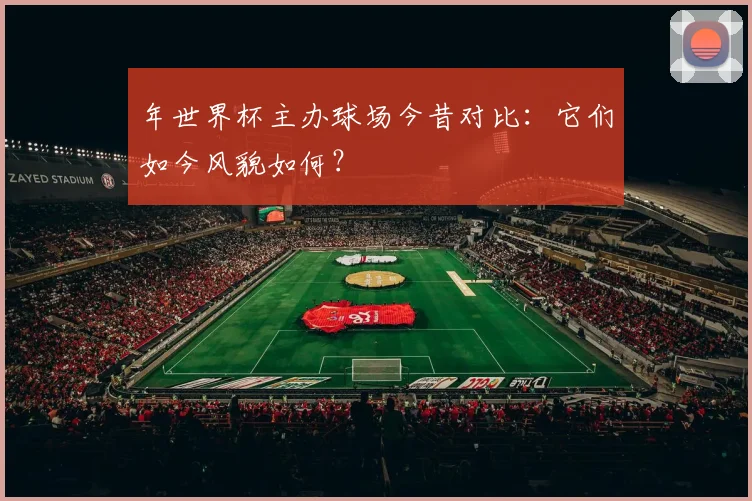 年世界杯主办球场今昔对比:它们如今风貌如何?