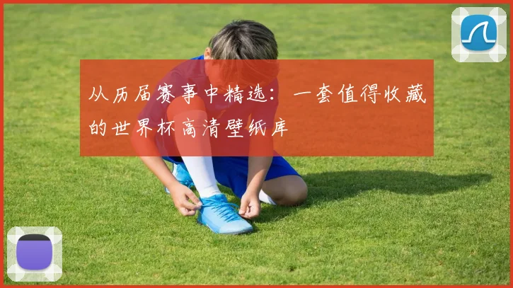 从历届赛事中精选:一套值得收藏的世界杯高清壁纸库